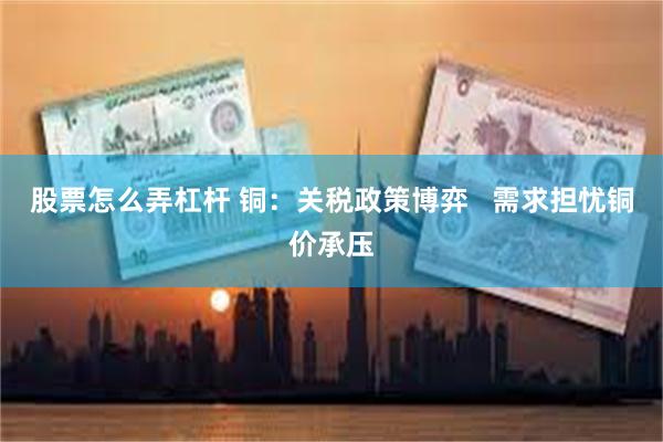 股票怎么弄杠杆 铜：关税政策博弈   需求担忧铜价承压