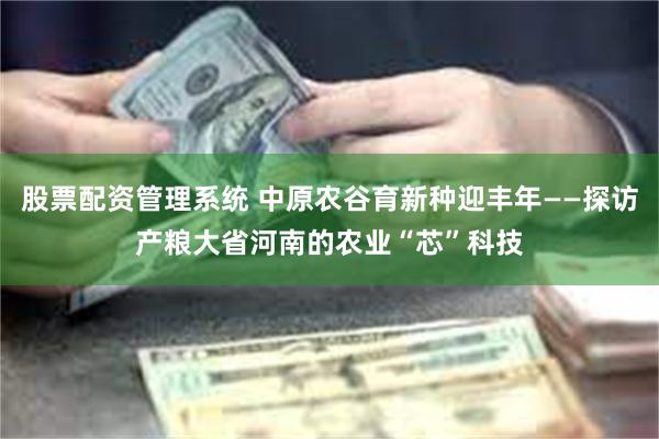 股票配资管理系统 中原农谷育新种迎丰年——探访产粮大省河南的农业“芯”科技