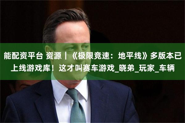 能配资平台 资源｜《极限竞速：地平线》多版本已上线游戏库！这才叫赛车游戏_晓弟_玩家_车辆