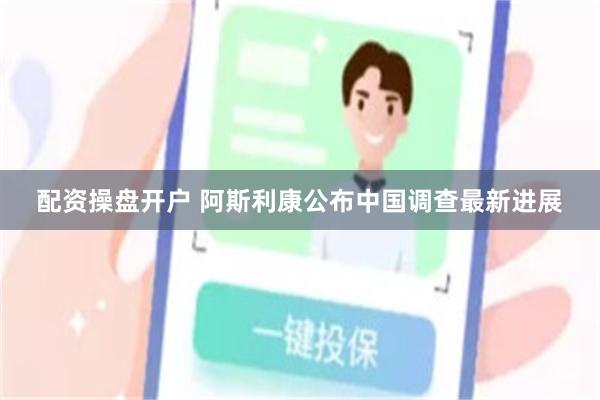 配资操盘开户 阿斯利康公布中国调查最新进展