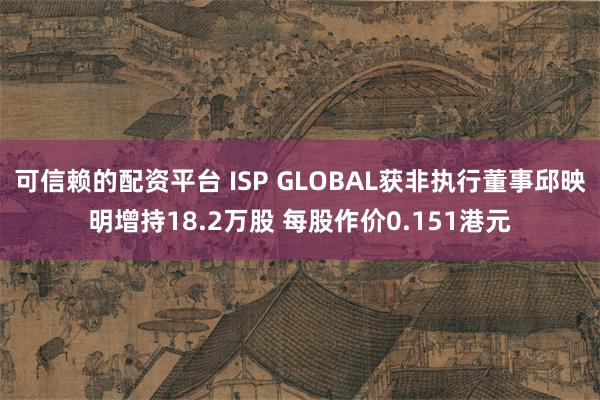 可信赖的配资平台 ISP GLOBAL获非执行董事邱映明增持18.2万股 每股作价0.151港元