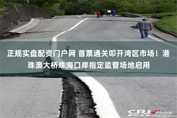 正规实盘配资门户网 首票通关叩开湾区市场！港珠澳大桥珠海口岸指定监管场地启用