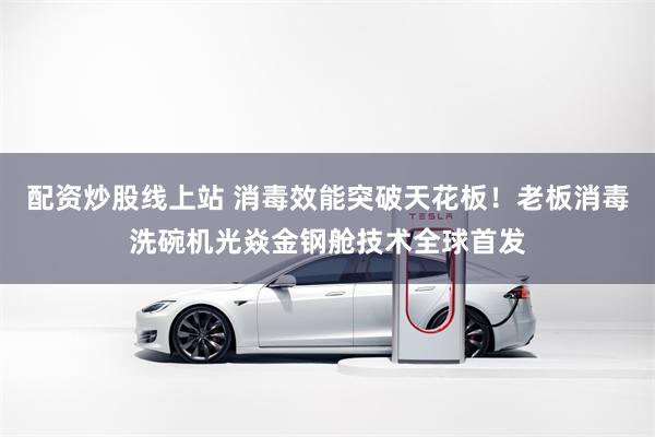 配资炒股线上站 消毒效能突破天花板！老板消毒洗碗机光焱金钢舱技术全球首发