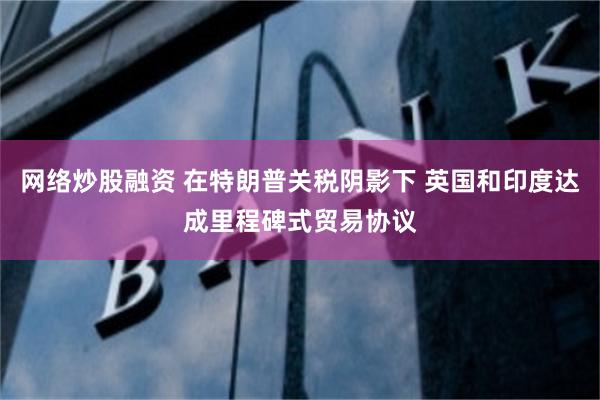 网络炒股融资 在特朗普关税阴影下 英国和印度达成里程碑式贸易协议