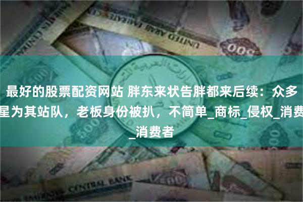 最好的股票配资网站 胖东来状告胖都来后续：众多明星为其站队，老板身份被扒，不简单_商标_侵权_消费者