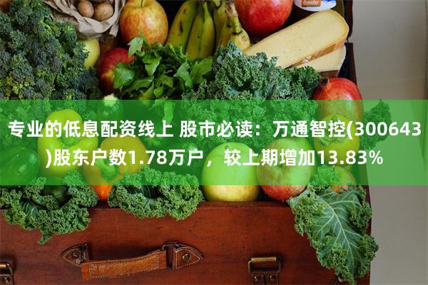 专业的低息配资线上 股市必读：万通智控(300643)股东户数1.78万户，较上期增加13.83%