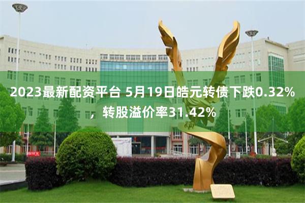 2023最新配资平台 5月19日皓元转债下跌0.32%，转股溢价率31.42%
