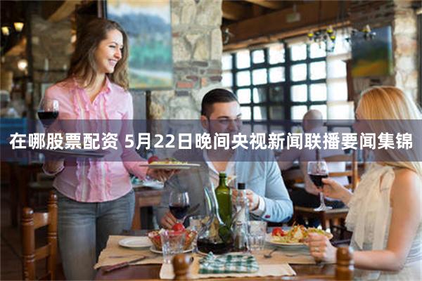 在哪股票配资 5月22日晚间央视新闻联播要闻集锦