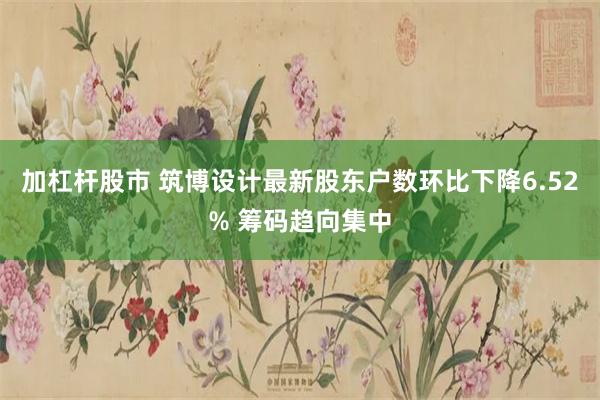 加杠杆股市 筑博设计最新股东户数环比下降6.52% 筹码趋向集中