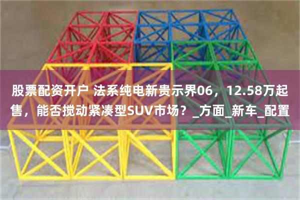 股票配资开户 法系纯电新贵示界06，12.58万起售，能否搅动紧凑型SUV市场？_方面_新车_配置
