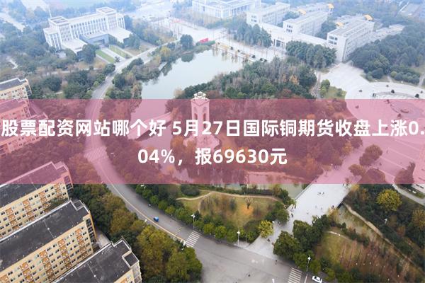 股票配资网站哪个好 5月27日国际铜期货收盘上涨0.04%，报69630元