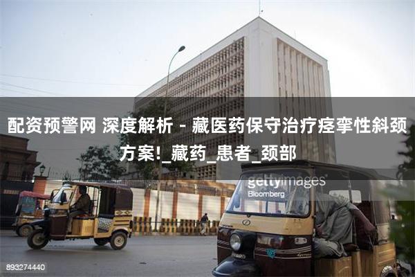 配资预警网 深度解析－藏医药保守治疗痉挛性斜颈方案!_藏药_患者_颈部