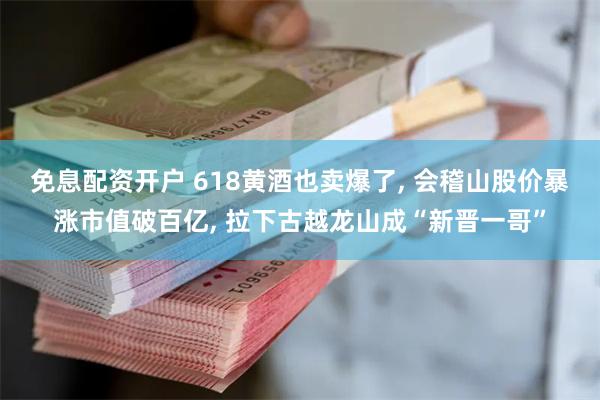 免息配资开户 618黄酒也卖爆了, 会稽山股价暴涨市值破百亿, 拉下古越龙山成“新晋一哥”