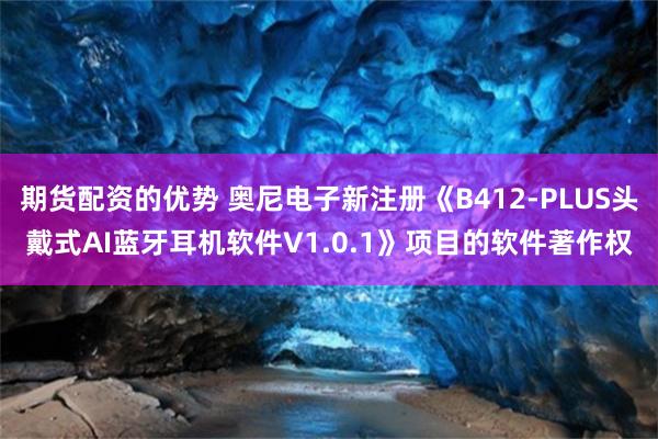 期货配资的优势 奥尼电子新注册《B412-PLUS头戴式AI蓝牙耳机软件V1.0.1》项目的软件著作权