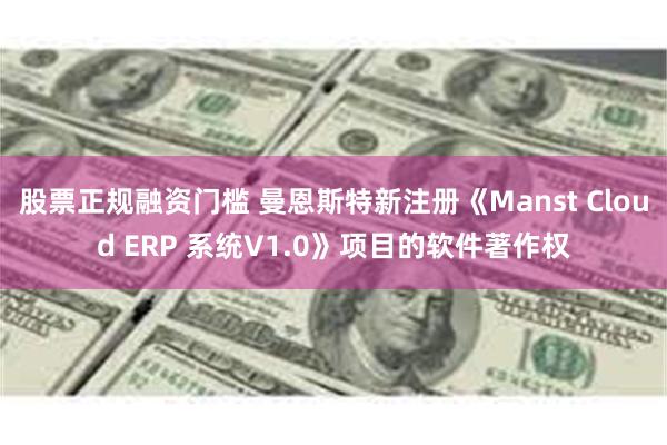 股票正规融资门槛 曼恩斯特新注册《Manst Cloud ERP 系统V1.0》项目的软件著作权