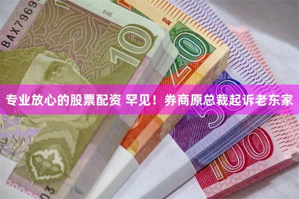 专业放心的股票配资 罕见！券商原总裁起诉老东家