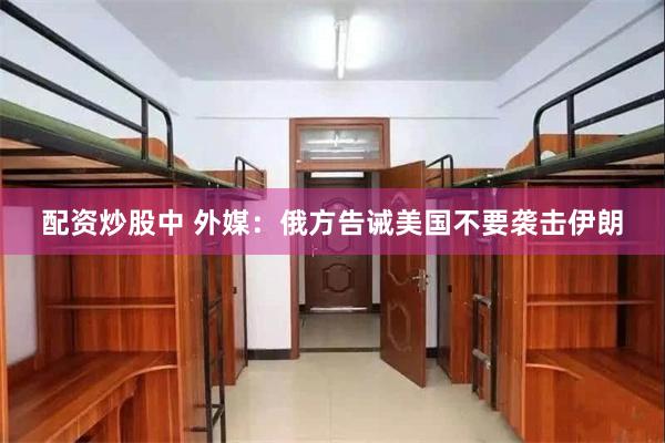 配资炒股中 外媒：俄方告诫美国不要袭击伊朗