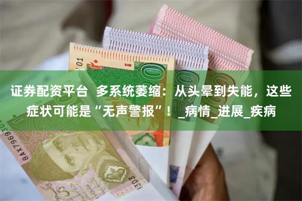 证券配资平台  多系统萎缩：从头晕到失能，这些症状可能是“无声警报”！_病情_进展_疾病