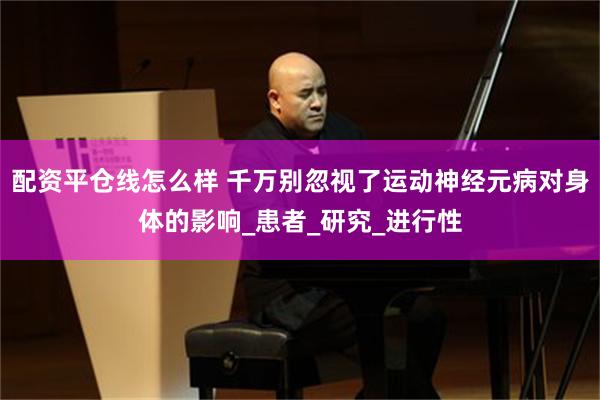 配资平仓线怎么样 千万别忽视了运动神经元病对身体的影响_患者_研究_进行性