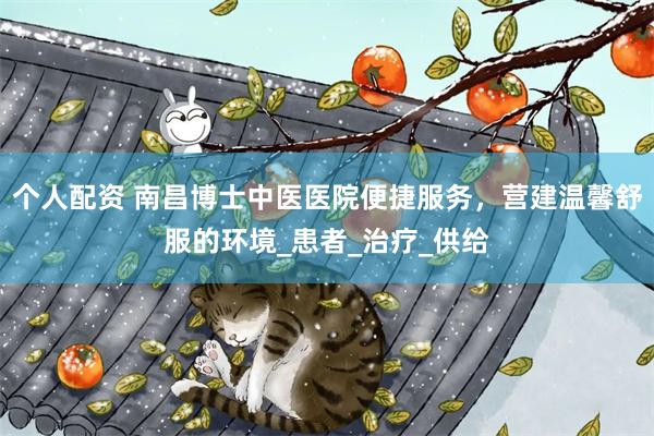 个人配资 南昌博士中医医院便捷服务，营建温馨舒服的环境_患者_治疗_供给