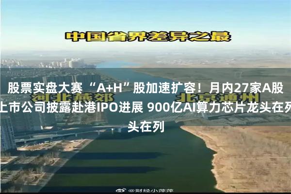 股票实盘大赛 “A+H”股加速扩容！月内27家A股上市公司披露赴港IPO进展 900亿AI算力芯片龙头在列