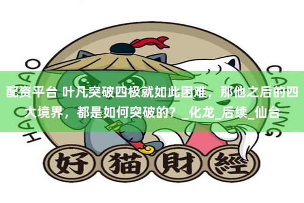 配资平台 叶凡突破四极就如此困难，那他之后的四大境界，都是如何突破的？_化龙_后续_仙台