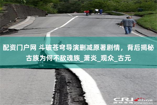 配资门户网 斗破苍穹导演删减原著剧情，背后揭秘古族为何不敌魂族_萧炎_观众_古元