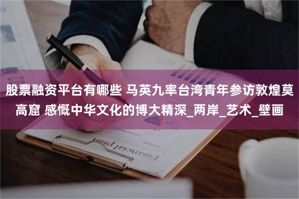 股票融资平台有哪些 马英九率台湾青年参访敦煌莫高窟 感慨中华文化的博大精深_两岸_艺术_壁画