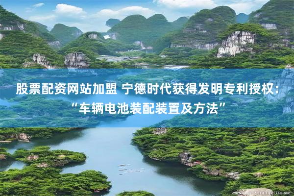 股票配资网站加盟 宁德时代获得发明专利授权：“车辆电池装配装置及方法”