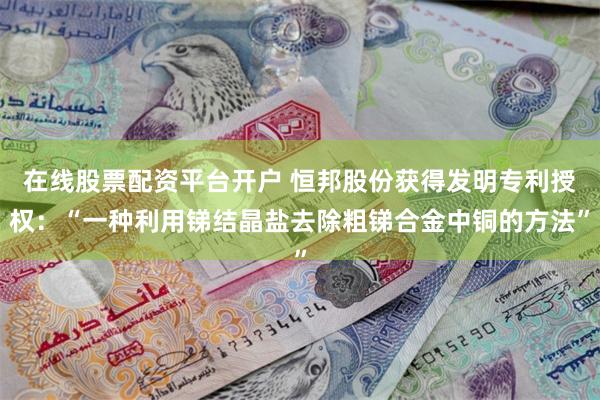 在线股票配资平台开户 恒邦股份获得发明专利授权：“一种利用锑结晶盐去除粗锑合金中铜的方法”