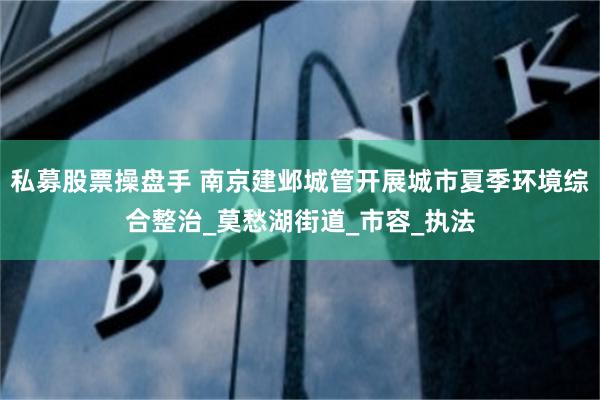 私募股票操盘手 南京建邺城管开展城市夏季环境综合整治_莫愁湖街道_市容_执法