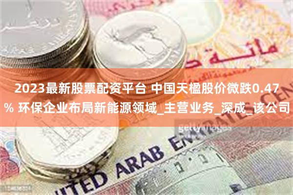 2023最新股票配资平台 中国天楹股价微跌0.47% 环保企业布局新能源领域_主营业务_深成_该公司